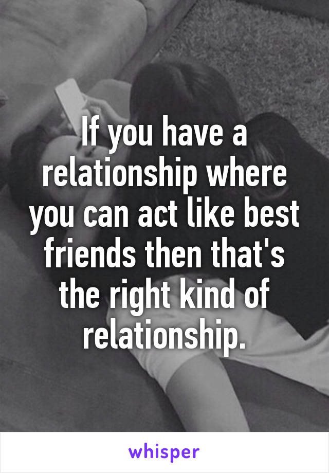 If you have a relationship where you can act like best friends then that's the right kind of relationship.