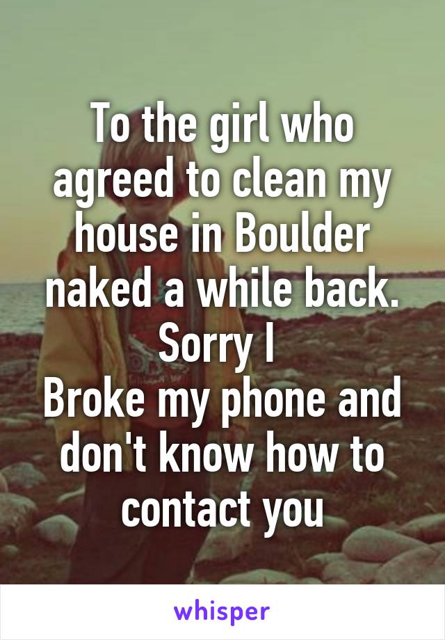 To the girl who agreed to clean my house in Boulder naked a while back. Sorry I 
Broke my phone and don't know how to contact you