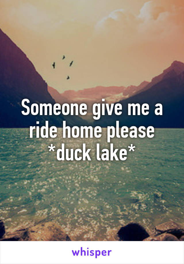 Someone give me a ride home please *duck lake*