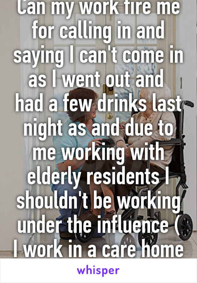 Can my work fire me for calling in and saying I can't come in as I went out and  had a few drinks last night as and due to me working with elderly residents I shouldn't be working under the influence ( I work in a care home )