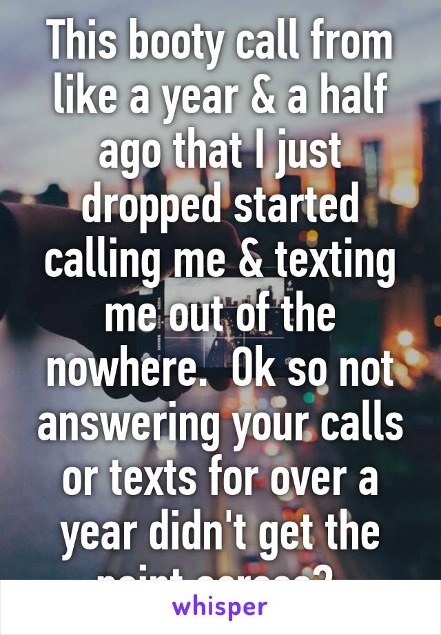 This booty call from like a year & a half ago that I just dropped started calling me & texting me out of the nowhere.  Ok so not answering your calls or texts for over a year didn't get the point across? 