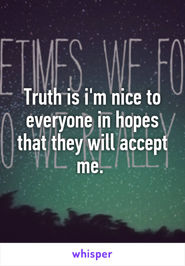 Truth is i'm nice to everyone in hopes that they will accept me. 