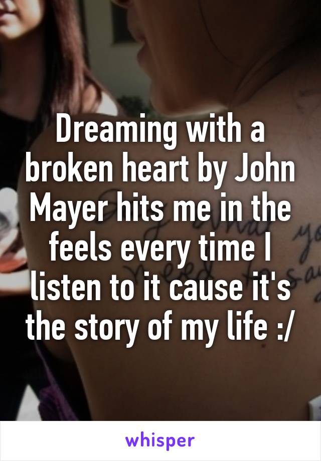 Dreaming with a broken heart by John Mayer hits me in the feels every time I listen to it cause it's the story of my life :/