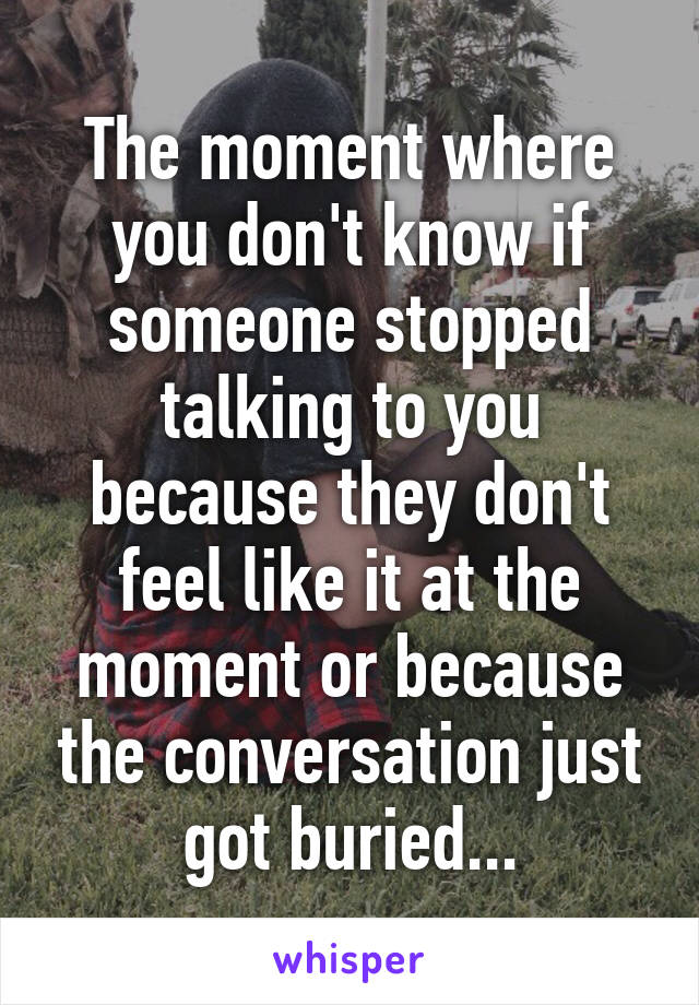 The moment where you don't know if someone stopped talking to you because they don't feel like it at the moment or because the conversation just got buried...