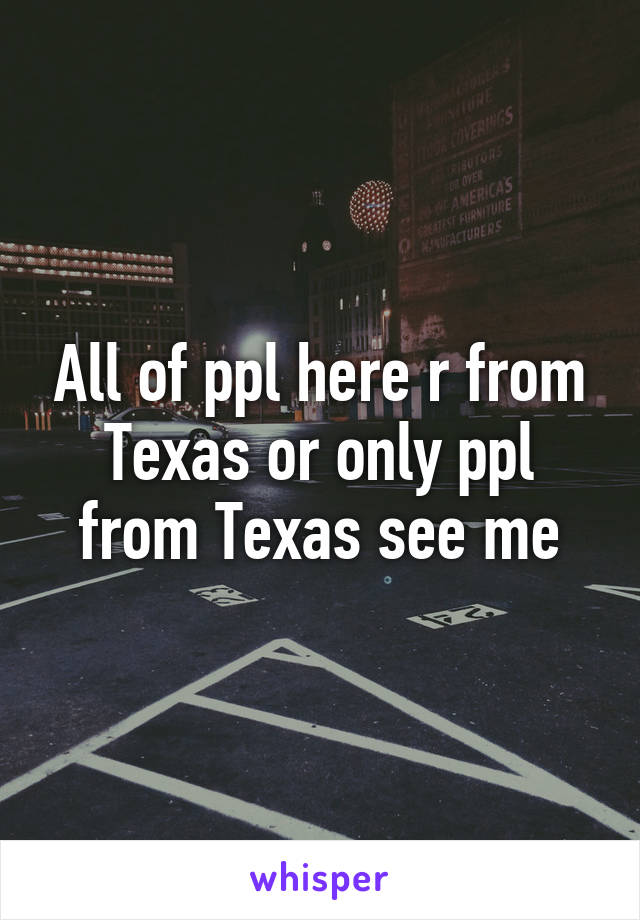 All of ppl here r from Texas or only ppl from Texas see me