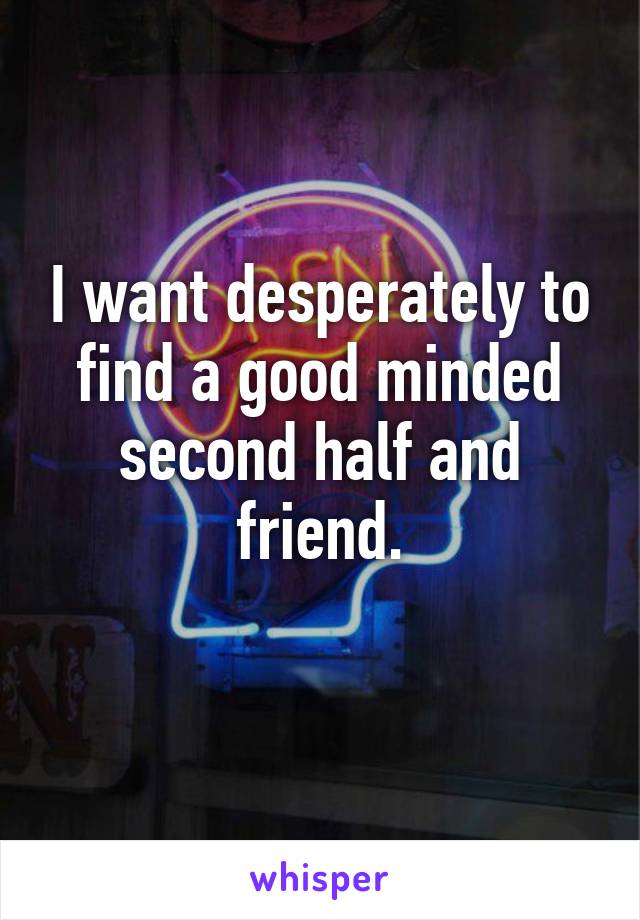 I want desperately to find a good minded second half and friend.
