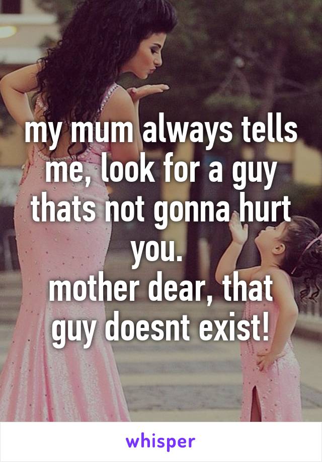 my mum always tells me, look for a guy thats not gonna hurt you. 
mother dear, that guy doesnt exist!