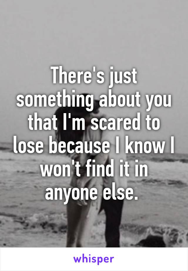 There's just something about you that I'm scared to lose because I know I won't find it in anyone else. 