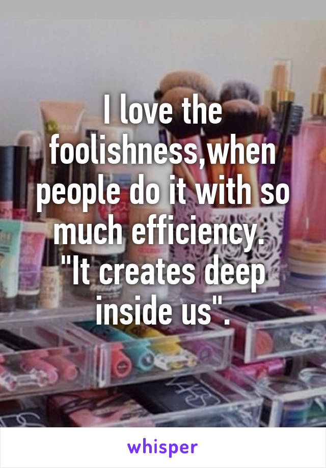 I love the foolishness,when people do it with so much efficiency. 
"It creates deep inside us".
