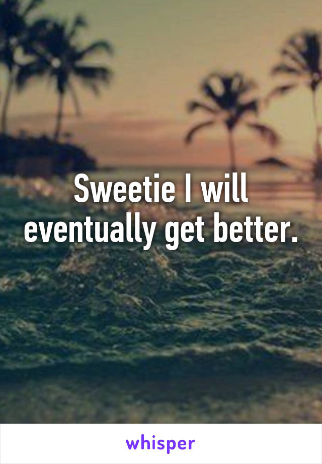 Sweetie I will eventually get better. 