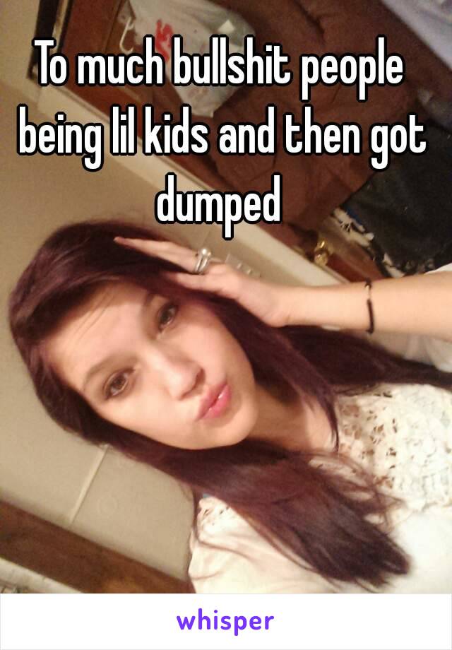 To much bullshit people being lil kids and then got dumped 