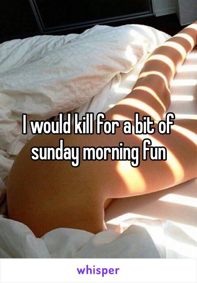 I would kill for a bit of sunday morning fun