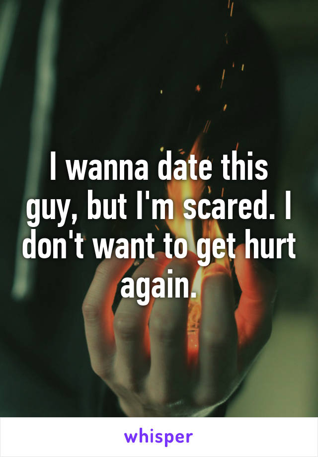 I wanna date this guy, but I'm scared. I don't want to get hurt again.