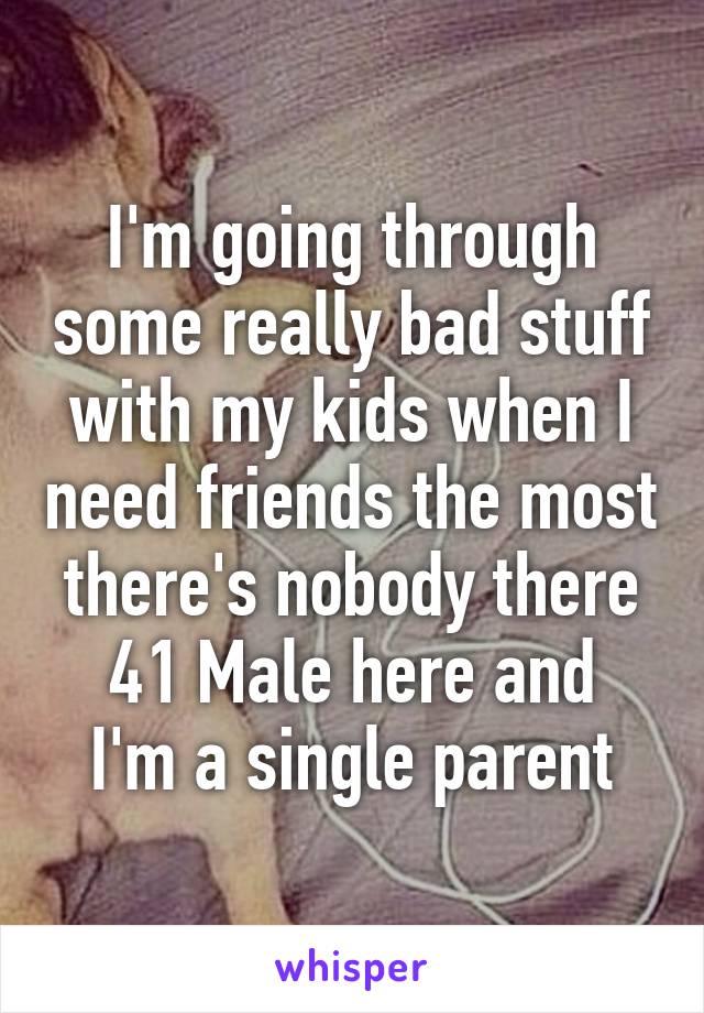 I'm going through some really bad stuff with my kids when I need friends the most there's nobody there
41 Male here and I'm a single parent