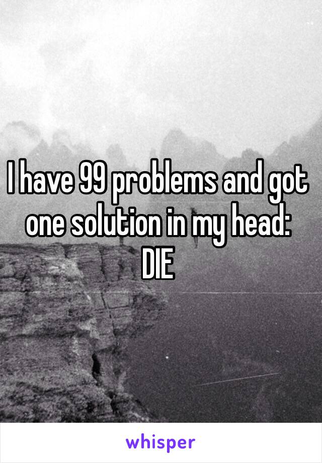 I have 99 problems and got one solution in my head: 
DIE