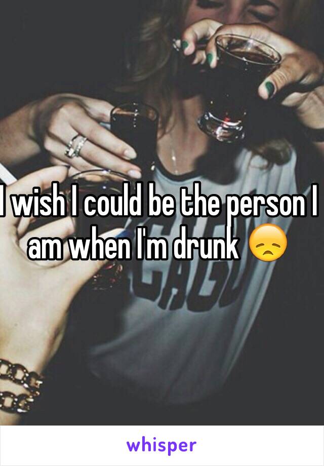 I wish I could be the person I am when I'm drunk 😞