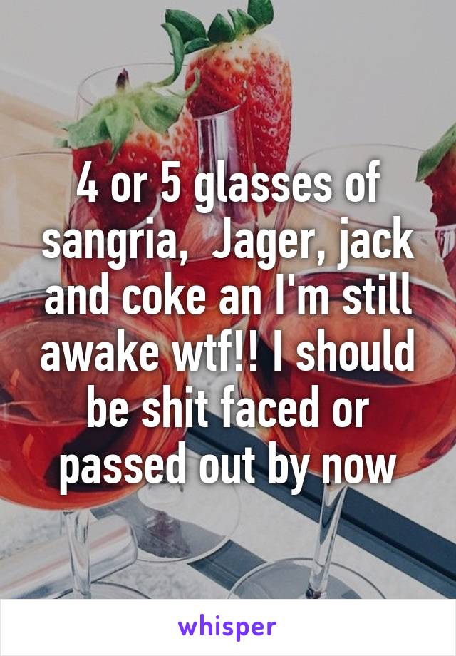 4 or 5 glasses of sangria,  Jager, jack and coke an I'm still awake wtf!! I should be shit faced or passed out by now