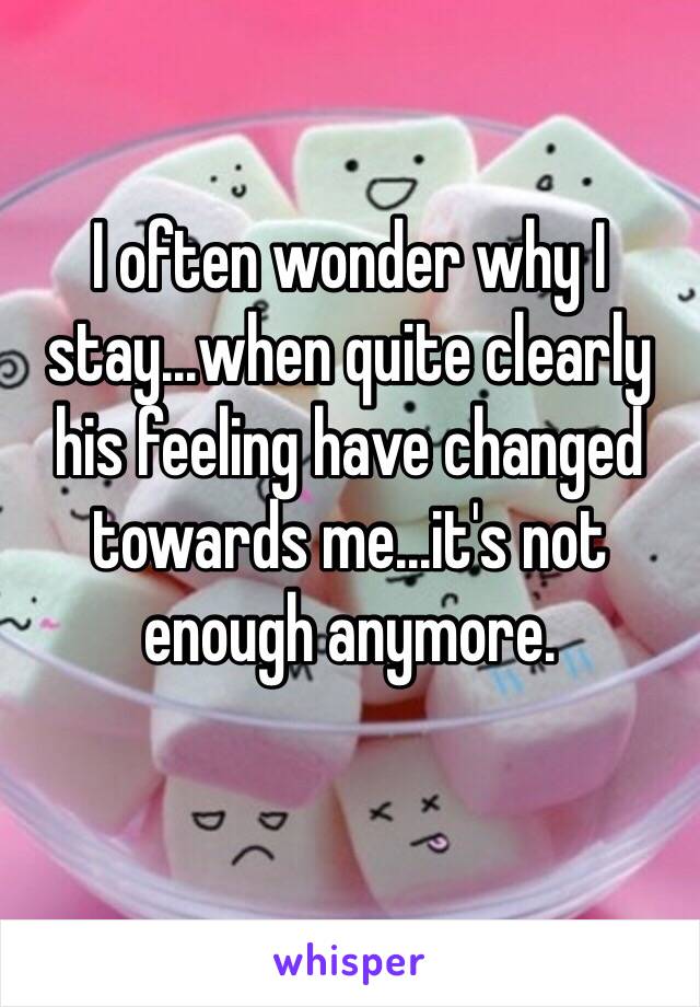 I often wonder why I stay...when quite clearly his feeling have changed towards me...it's not enough anymore.
