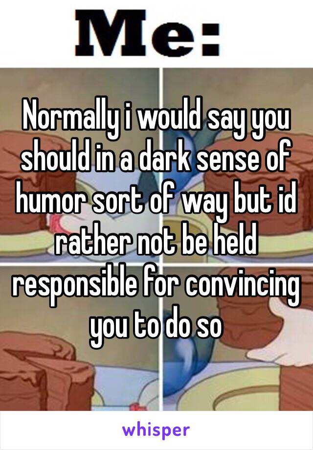 Normally i would say you should in a dark sense of humor sort of way but id rather not be held responsible for convincing you to do so