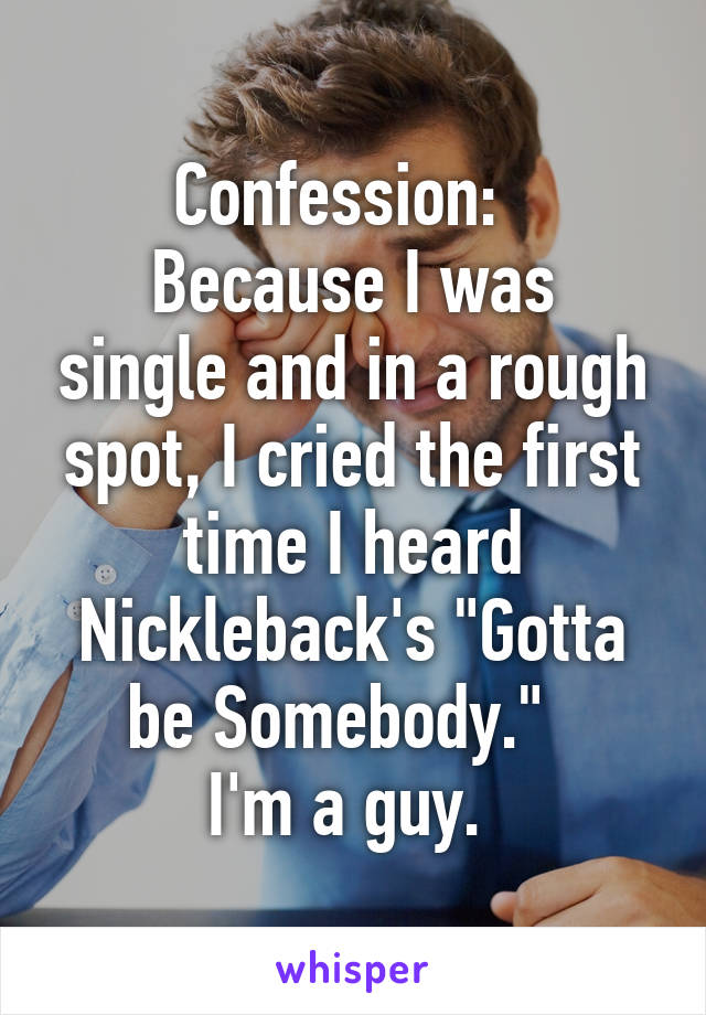 Confession:  
Because I was single and in a rough spot, I cried the first time I heard Nickleback's "Gotta be Somebody."  
I'm a guy. 