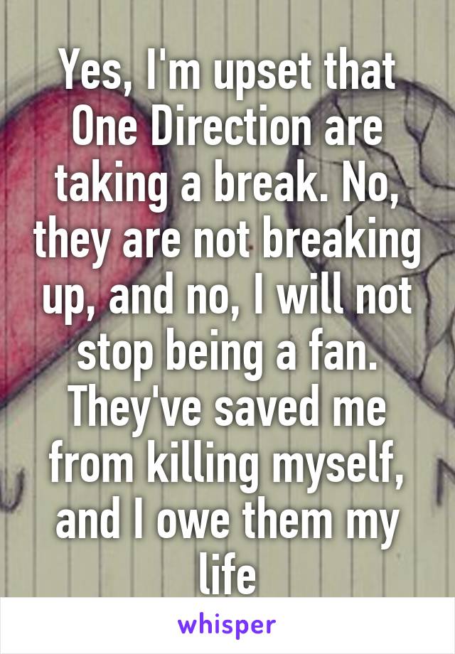 Yes, I'm upset that One Direction are taking a break. No, they are not breaking up, and no, I will not stop being a fan. They've saved me from killing myself, and I owe them my life