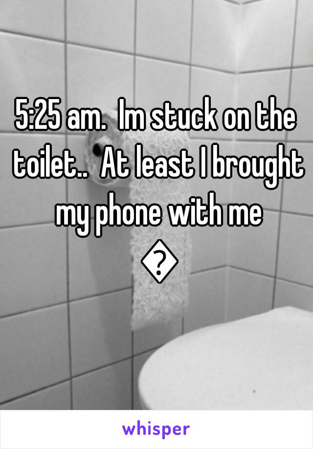 5:25 am.  Im stuck on the toilet..  At least I brought my phone with me 😒