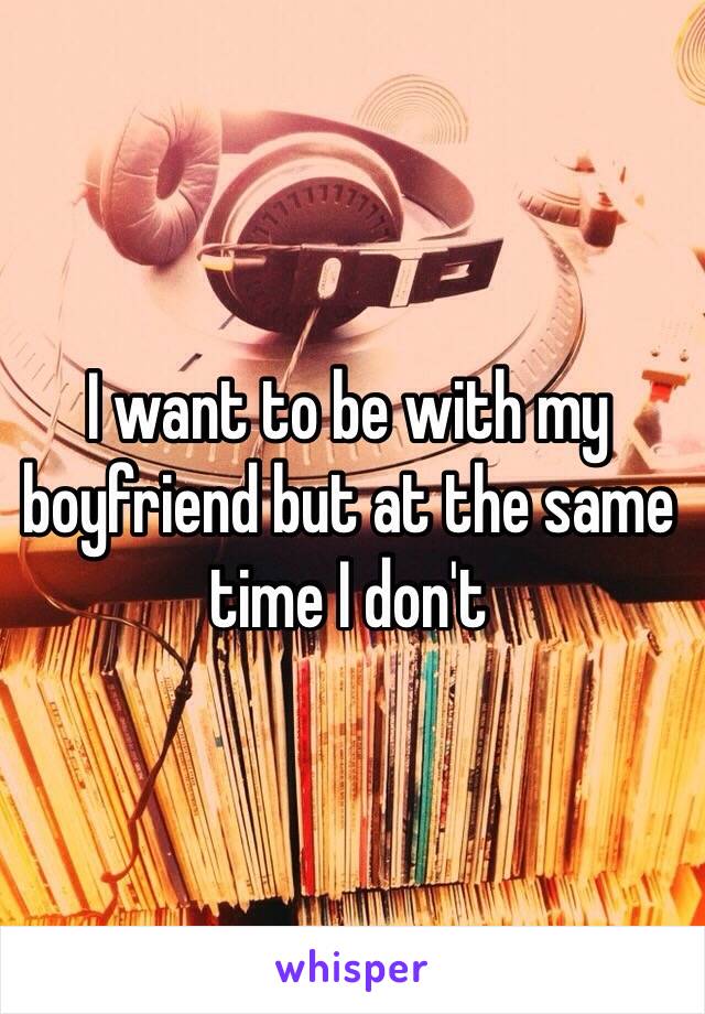 I want to be with my boyfriend but at the same time I don't 