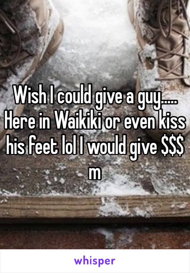 Wish I could give a guy..... Here in Waikiki or even kiss his feet lol I would give $$$ m 