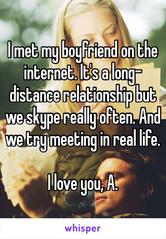 I met my boyfriend on the internet. It's a long-distance relationship but we skype really often. And we try meeting in real life.

I love you, A.