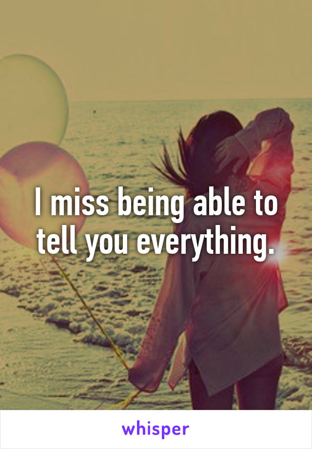 I miss being able to tell you everything.