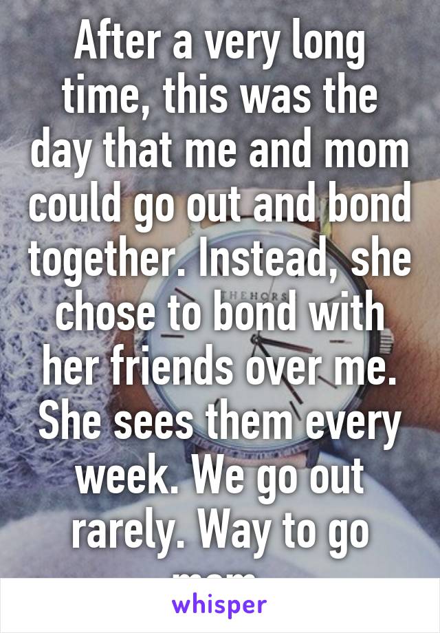 After a very long time, this was the day that me and mom could go out and bond together. Instead, she chose to bond with her friends over me. She sees them every week. We go out rarely. Way to go mom.