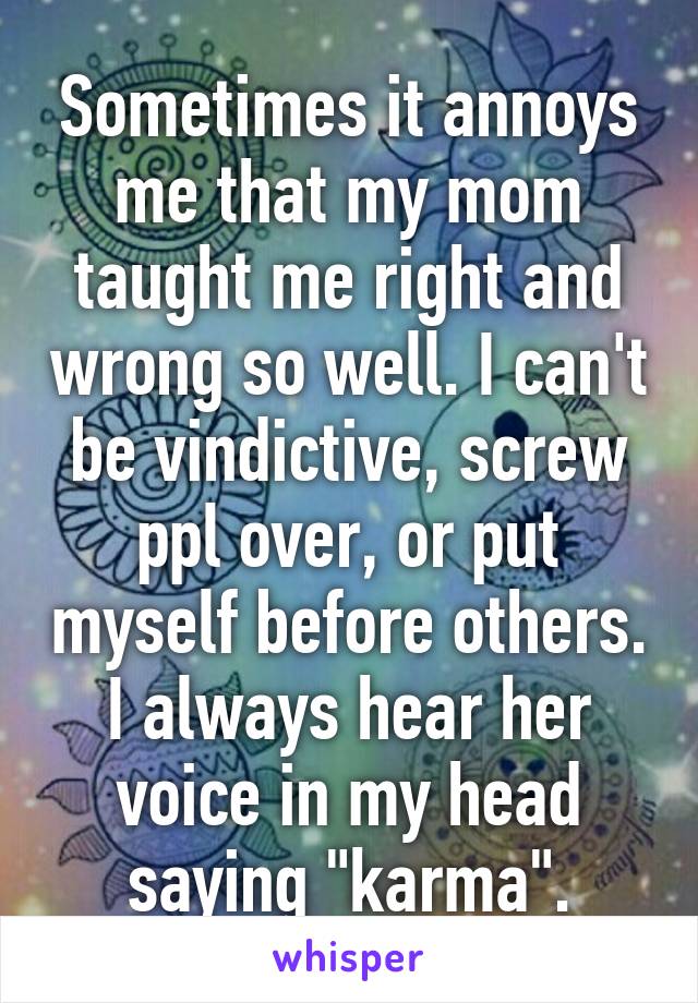 Sometimes it annoys me that my mom taught me right and wrong so well. I can't be vindictive, screw ppl over, or put myself before others. I always hear her voice in my head saying "karma".