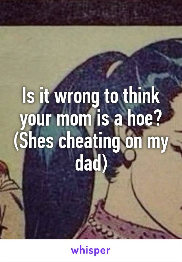 Is it wrong to think your mom is a hoe? (Shes cheating on my dad)