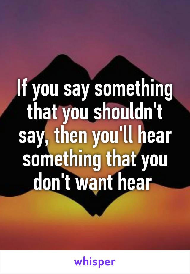 If you say something that you shouldn't say, then you'll hear something that you don't want hear 