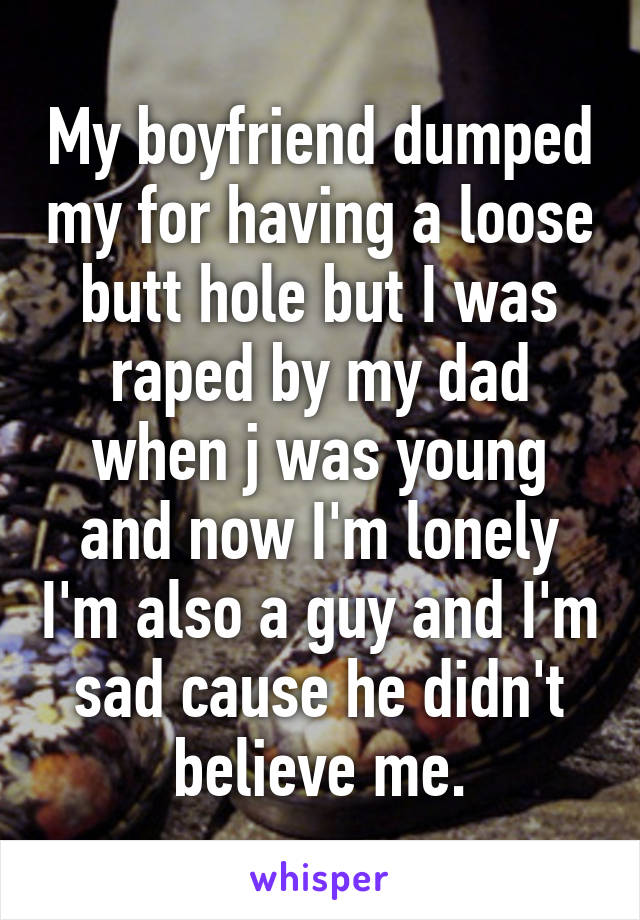 My boyfriend dumped my for having a loose butt hole but I was raped by my dad when j was young and now I'm lonely I'm also a guy and I'm sad cause he didn't believe me.