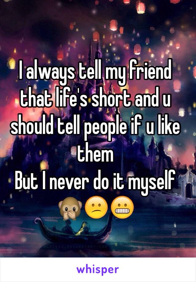 I always tell my friend that life's short and u should tell people if u like them 
But I never do it myself 
🙊😕😬