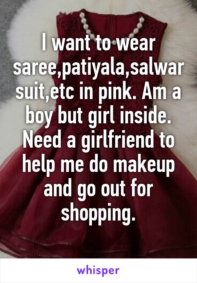 I want to wear saree,patiyala,salwar suit,etc in pink. Am a boy but girl inside. Need a girlfriend to help me do makeup and go out for shopping.
