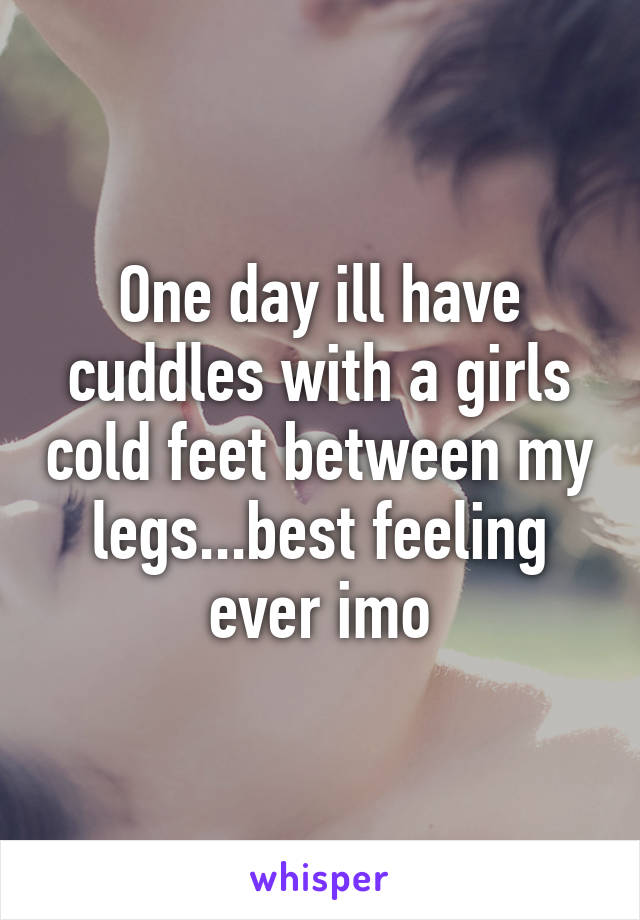 One day ill have cuddles with a girls cold feet between my legs...best feeling ever imo