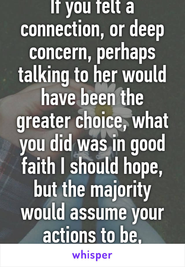 If you felt a connection, or deep concern, perhaps talking to her would have been the greater choice, what you did was in good faith I should hope, but the majority would assume your actions to be, obscure, 