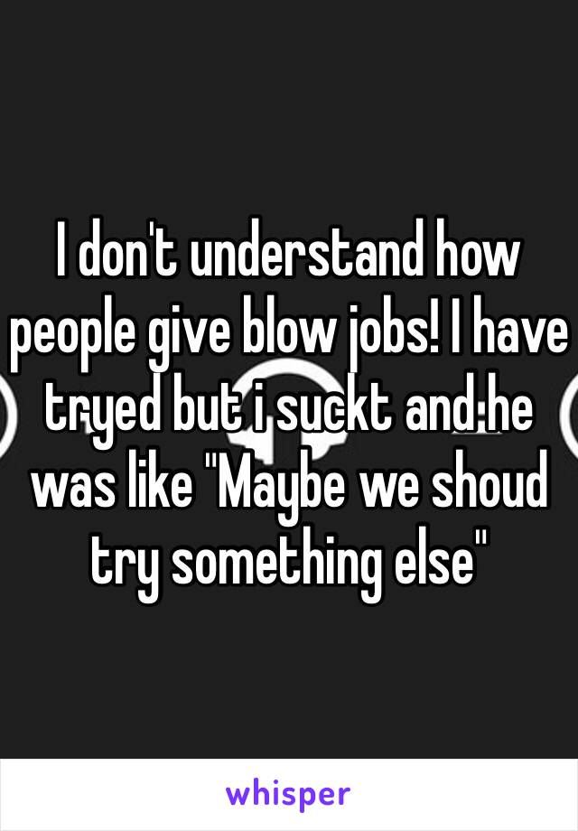 I don't understand how people give blow jobs! I have tryed but i suckt and he was like "Maybe we shoud try something else"