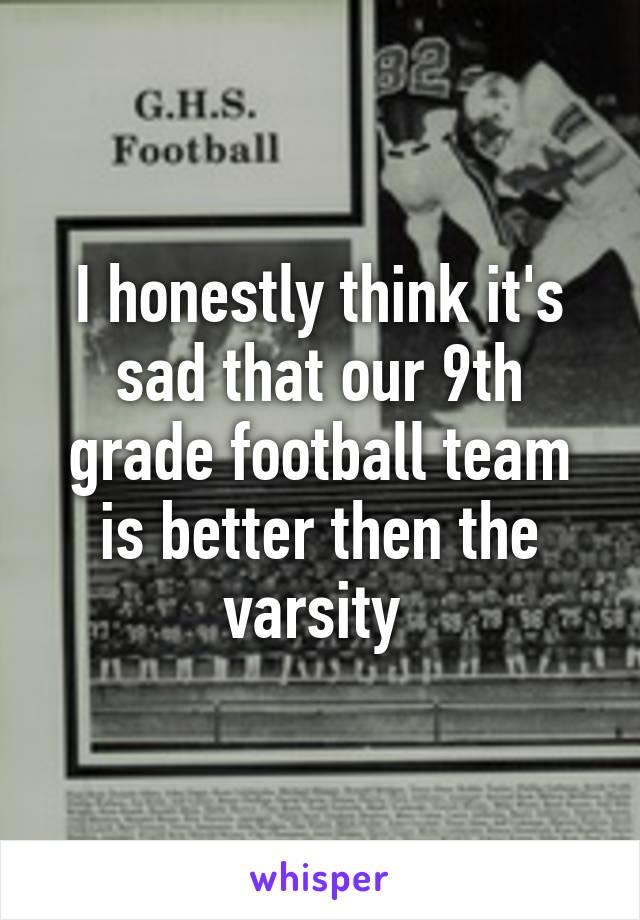 I honestly think it's sad that our 9th grade football team is better then the varsity 