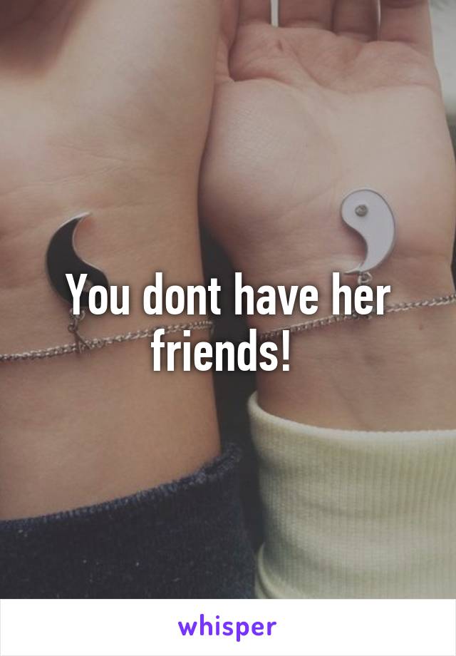 You dont have her friends! 