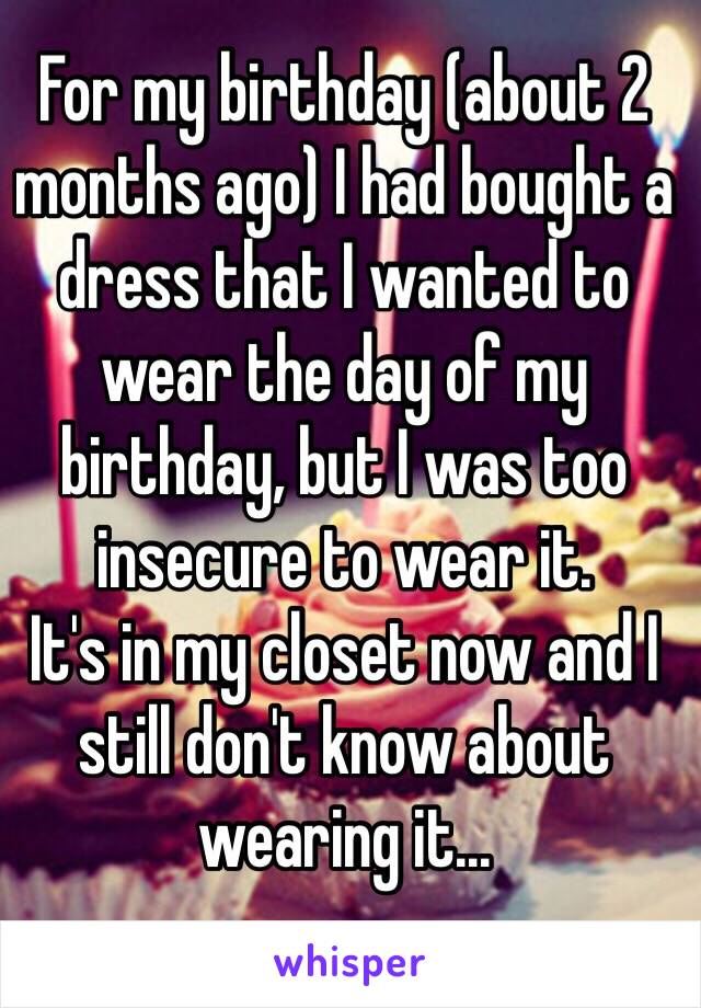 For my birthday (about 2 months ago) I had bought a dress that I wanted to wear the day of my birthday, but I was too insecure to wear it.
It's in my closet now and I still don't know about wearing it...