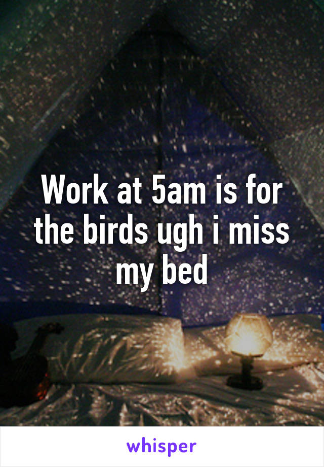 Work at 5am is for the birds ugh i miss my bed