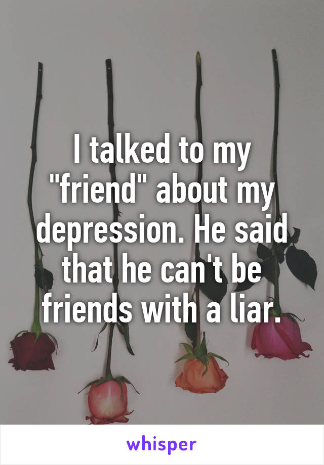 I talked to my "friend" about my depression. He said that he can't be friends with a liar.