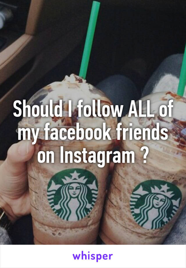 Should I follow ALL of my facebook friends on Instagram ?