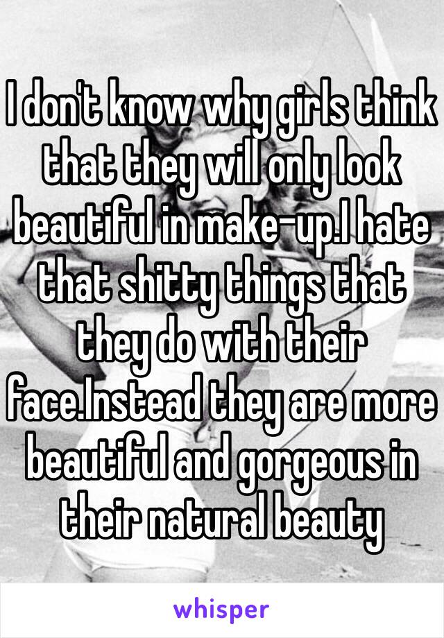 I don't know why girls think that they will only look beautiful in make-up.I hate that shitty things that they do with their face.Instead they are more beautiful and gorgeous in their natural beauty