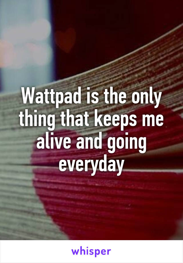 Wattpad is the only thing that keeps me alive and going everyday