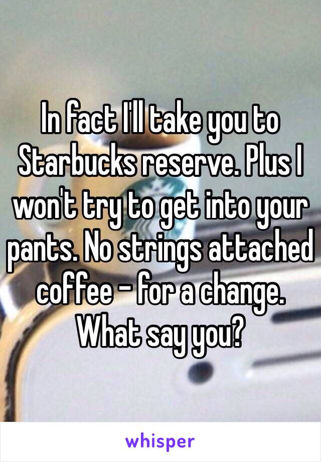 In fact I'll take you to Starbucks reserve. Plus I won't try to get into your pants. No strings attached coffee - for a change. What say you?