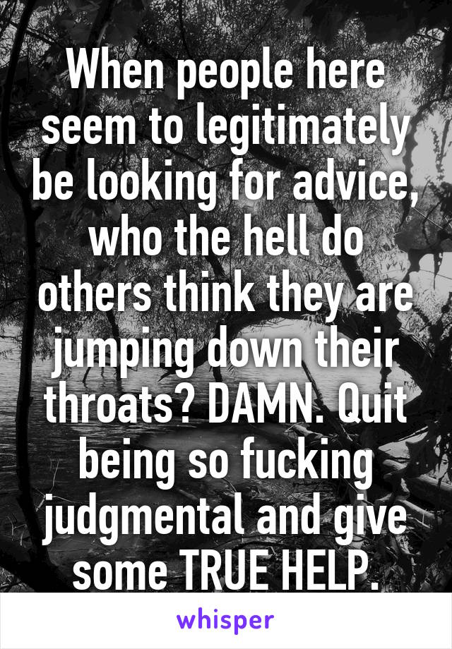 When people here seem to legitimately be looking for advice, who the hell do others think they are jumping down their throats? DAMN. Quit being so fucking judgmental and give some TRUE HELP.